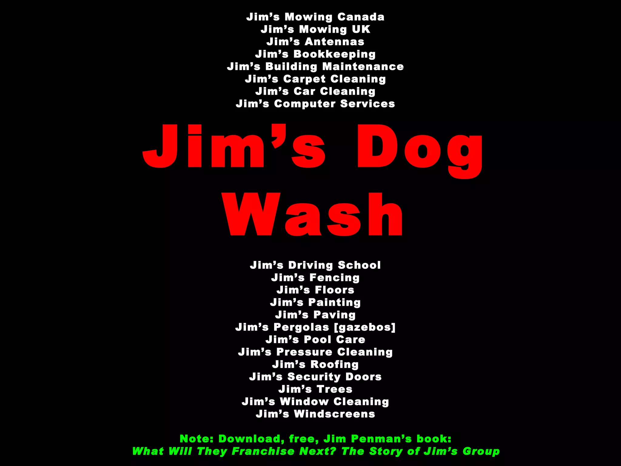 Jim’s Mowing Canada Jim’s Mowing UK Jim’s Antennas Jim’s Bookkeeping Jim’s Building Maintenance Jim’s Carpet Cleaning Jim’s Car Cleaning Jim’s Computer Services Jim’s Dog Wash Jim’s Driving School Jim’s Fencing Jim’s Floors Jim’s Painting Jim’s Paving Jim’s Pergolas [gazebos] Jim’s Pool Care Jim’s Pressure Cleaning Jim’s Roofing Jim’s Security Doors Jim’s Trees Jim’s Window Cleaning Jim’s Windscreens Note: Download, free, Jim Penman’s book: What Will They Franchise Next? The Story of Jim’s Group   