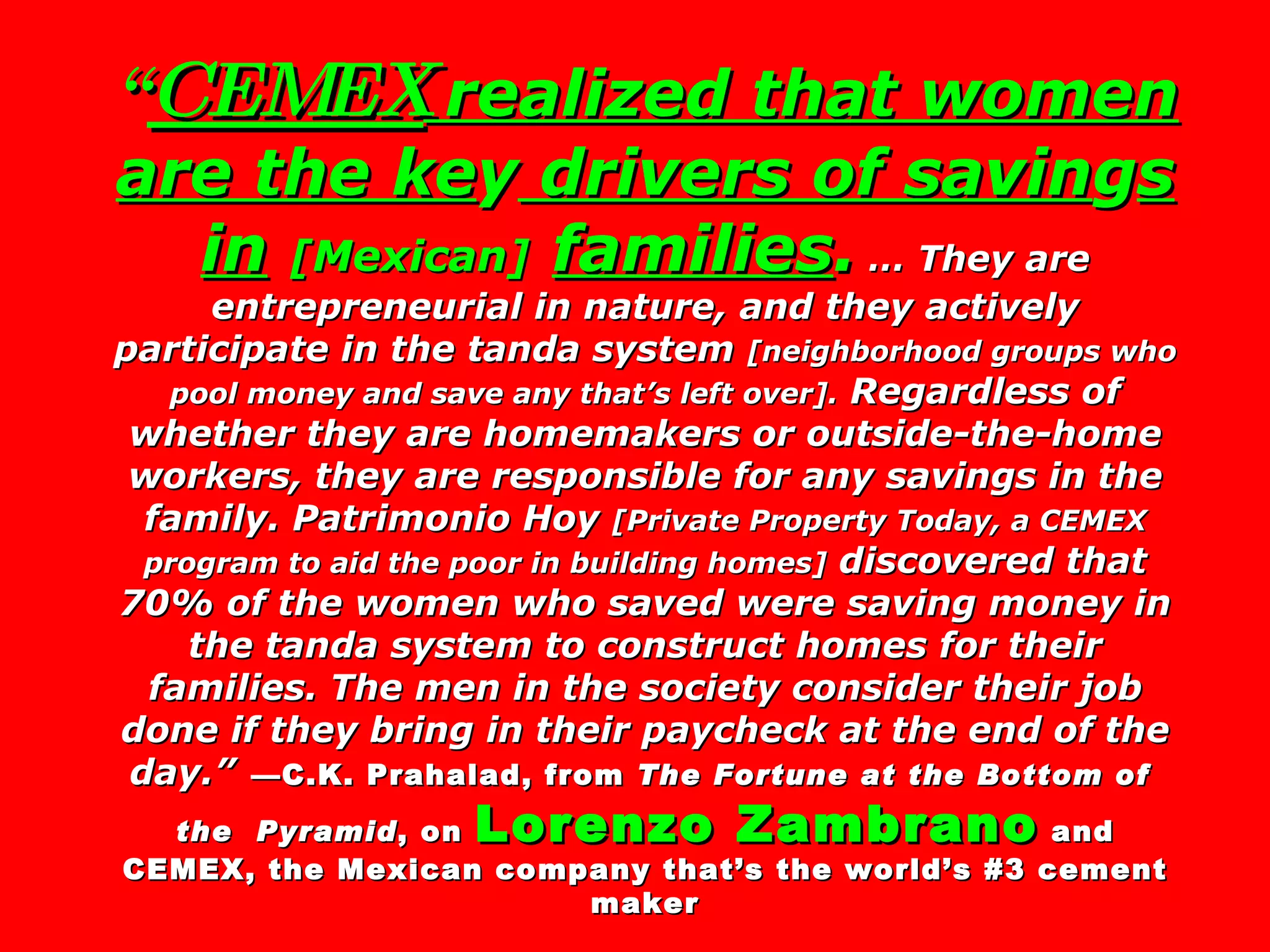 “ CEMEX  realized that women are the ke y  drivers of savin g s in   [Mexican]   families .  … They are entrepreneurial in nature, and they actively participate in the tanda system  [neighborhood groups who pool money and save any that’s left over].  Regardless of whether they are homemakers or outside-the-home workers, they are responsible for any savings in the family. Patrimonio Hoy  [Private Property Today, a CEMEX program to aid the poor in building homes]  discovered that 70% of the women who saved were saving money in the tanda system to construct homes for their families. The men in the society consider their job done if they bring in their paycheck at the end of the day.”   —C.K. Prahalad, from  The Fortune at the Bottom of  the  Pyramid , on  Lorenzo Zambrano  and CEMEX, the Mexican company that’s the world’s #3 cement maker 
