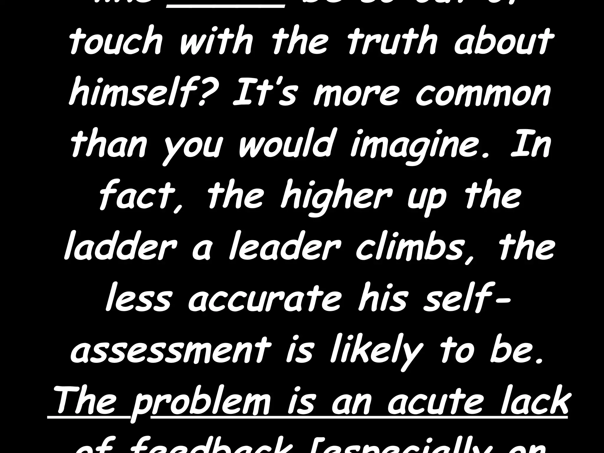 “ How can a high-level leader like _____ be so out of touch with the truth about himself? It’s more common than you would imagine. In fact, the higher up the ladder a leader climbs, the less accurate his self-assessment is likely to be.  The  p roblem is an acute lack of feedback  [especially on people issues].”   —Daniel Goleman (et al.),  The New Leaders 