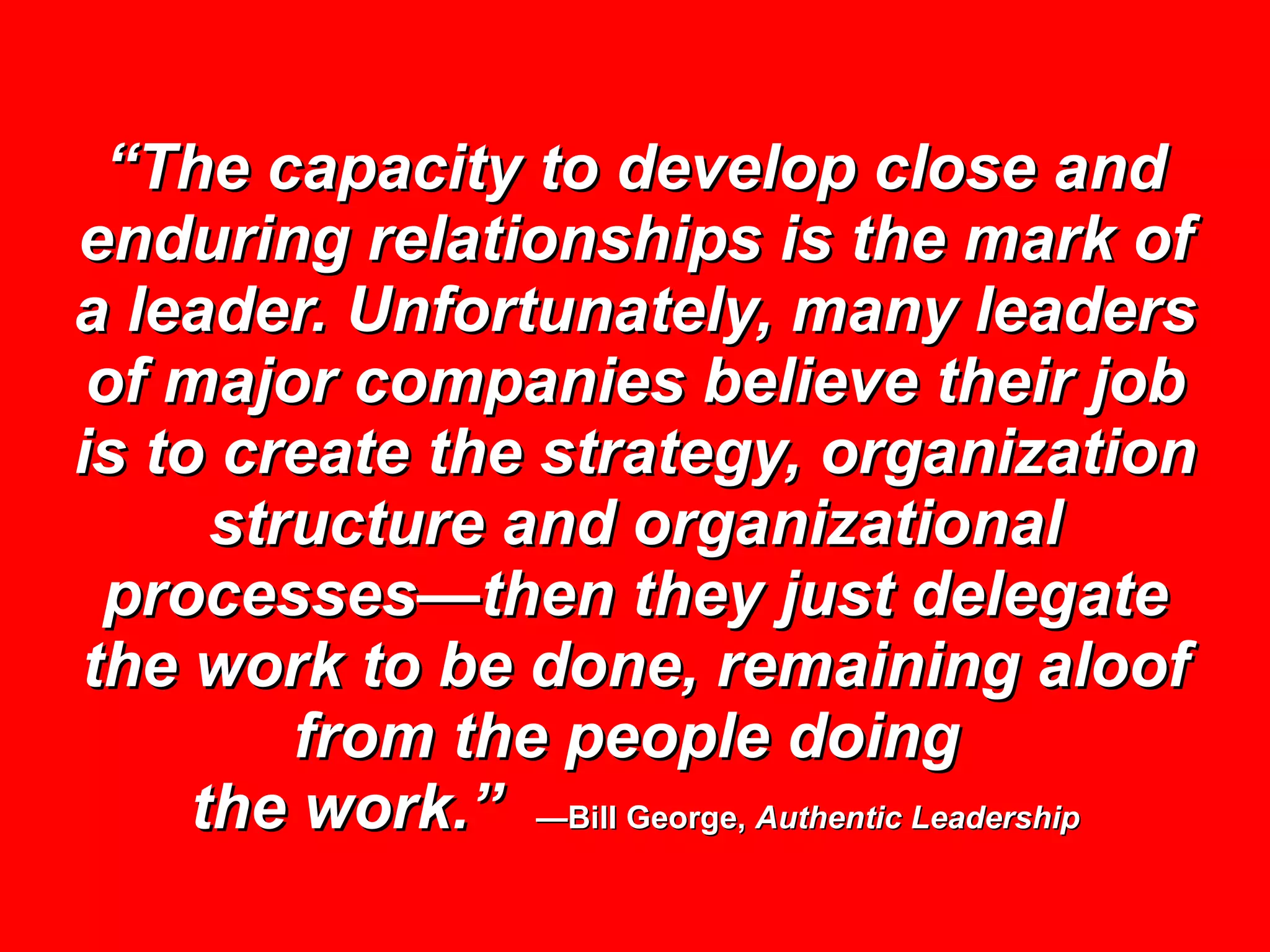 “ The capacity to develop close and enduring relationships is the mark of a leader. Unfortunately, many leaders of major companies believe their job is to create the strategy, organization structure and organizational processes—then they just delegate the work to be done, remaining aloof from the people doing  the work.”   —Bill George,  Authentic Leadership 