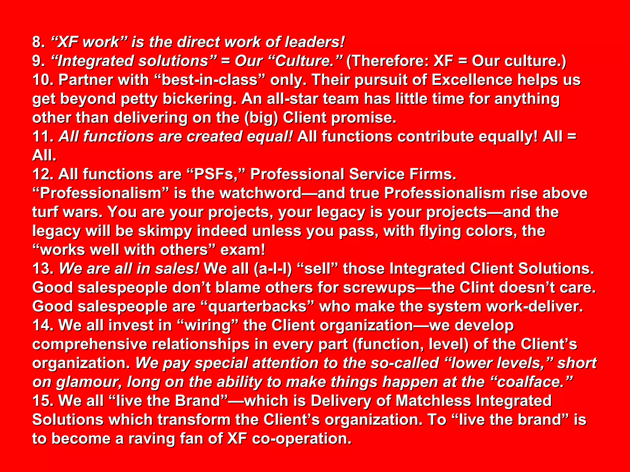 8.  “XF work” is the direct work of leaders! 9.  “Integrated solutions” = Our “Culture.”  (Therefore: XF = Our culture.) 10. Partner with “best-in-class” only. Their pursuit of Excellence helps us get beyond petty bickering. An all-star team has little time for anything other than delivering on the (big) Client promise. 11.  All functions are created equal!  All functions contribute equally! All = All. 12. All functions are “PSFs,” Professional Service Firms. “Professionalism” is the watchword—and true Professionalism rise above turf wars. You are your projects, your legacy is your projects—and the legacy will be skimpy indeed unless you pass, with flying colors, the “works well with others” exam! 13.  We are all in sales!  We all (a-l-l) “sell” those Integrated Client Solutions. Good salespeople don’t blame others for screwups—the Clint doesn’t care. Good salespeople are “quarterbacks” who make the system work-deliver. 14. We all invest in “wiring” the Client organization—we develop comprehensive relationships in every part (function, level) of the Client’s organization.  We pay special attention to the so-called “lower levels,” short on glamour, long on the ability to make things happen at the “coalface.” 15. We all “live the Brand”—which is Delivery of Matchless Integrated Solutions which transform the Client’s organization. To “live the brand” is to become a raving fan of XF co-operation. 