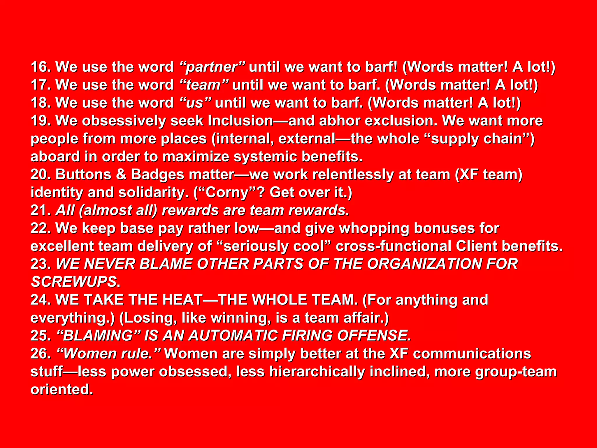 16. We use the word  “partner”  until we want to barf! (Words matter! A lot!) 17. We use the word  “team”  until we want to barf. (Words matter! A lot!) 18. We use the word  “us”  until we want to barf. (Words matter! A lot!) 19. We obsessively seek Inclusion—and abhor exclusion. We want more people from more places (internal, external—the whole “supply chain”) aboard in order to maximize systemic benefits. 20. Buttons & Badges matter—we work relentlessly at team (XF team) identity and solidarity. (“Corny”? Get over it.) 21.  All (almost all) rewards are team rewards. 22. We keep base pay rather low—and give whopping bonuses for excellent team delivery of “seriously cool” cross-functional Client benefits. 23.  WE NEVER BLAME OTHER PARTS OF THE ORGANIZATION FOR SCREWUPS . 24. WE TAKE THE HEAT—THE WHOLE TEAM. (For anything and everything.) (Losing, like winning, is a team affair.) 25.  “BLAMING” IS AN AUTOMATIC FIRING OFFENSE. 26.  “Women rule.”  Women are simply better at the XF communications stuff—less power obsessed, less hierarchically inclined, more group-team oriented. 