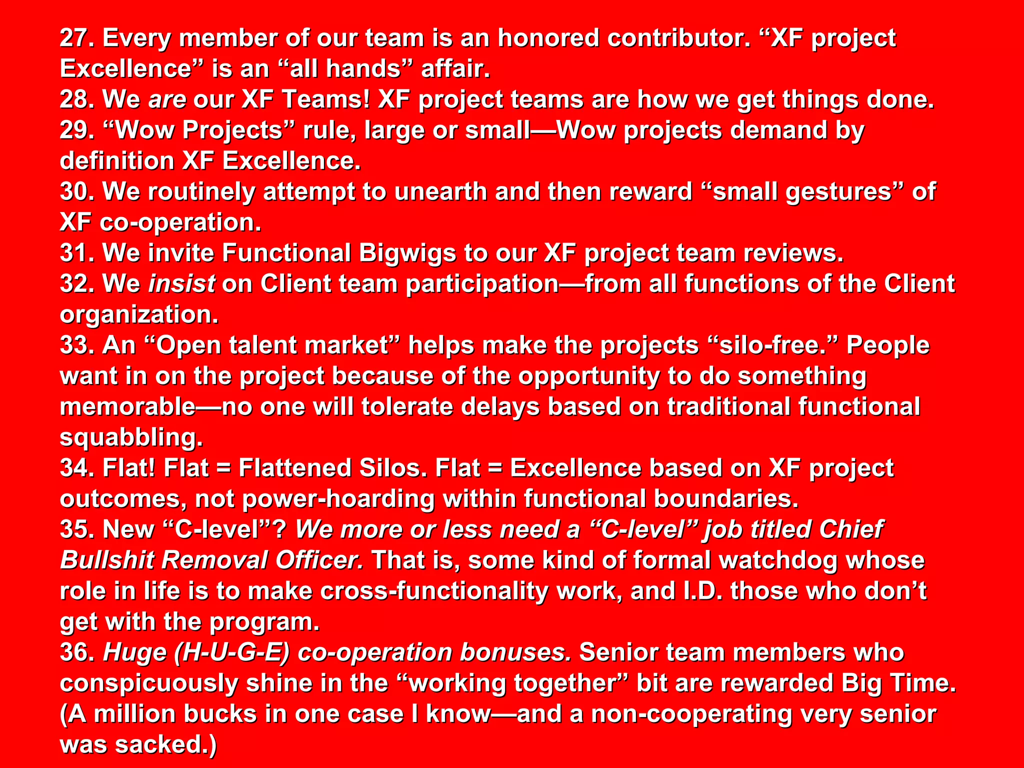 27. Every member of our team is an honored contributor. “XF project Excellence” is an “all hands” affair. 28. We  are  our XF Teams! XF project teams are how we get things done. 29. “Wow Projects” rule, large or small—Wow projects demand by definition XF Excellence. 30. We routinely attempt to unearth and then reward “small gestures” of XF co-operation. 31. We invite Functional Bigwigs to our XF project team reviews. 32. We  insist  on Client team participation—from all functions of the Client organization. 33. An “Open talent market” helps make the projects “silo-free.” People want in on the project because of the opportunity to do something memorable—no one will tolerate delays based on traditional functional squabbling.  34. Flat! Flat = Flattened Silos. Flat = Excellence based on XF project outcomes, not power-hoarding within functional boundaries.  35. New “C-level”?  We more or less need a “C-level” job titled Chief Bullshit Removal Officer.  That is, some kind of formal watchdog whose role in life is to make cross-functionality work, and I.D. those who don’t get with the program. 36.  Huge (H-U-G-E) co-operation bonuses.  Senior team members who conspicuously shine in the “working together” bit are rewarded Big Time. (A million bucks in one case I know—and a non-cooperating very senior was sacked.) 