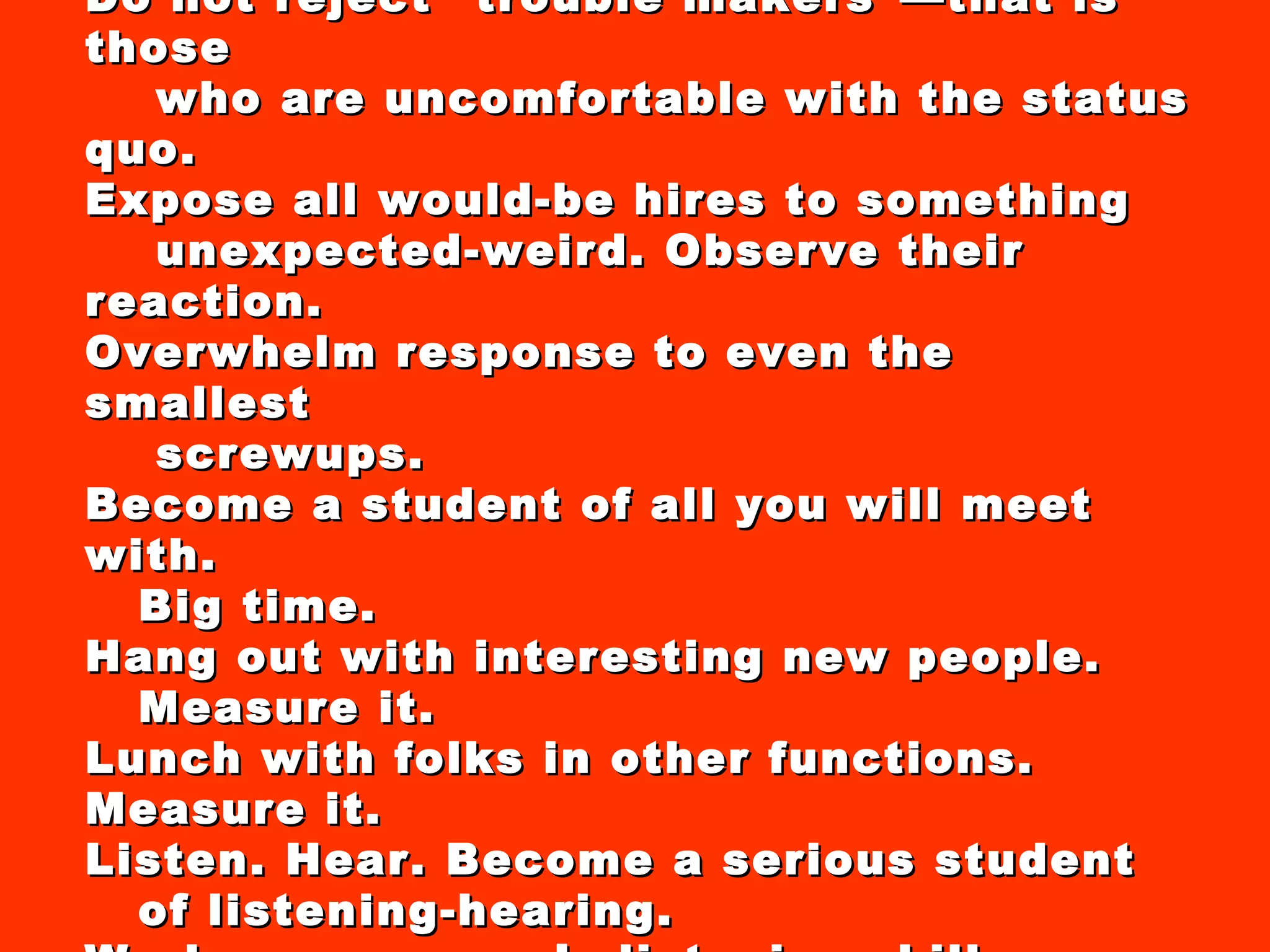 Hire for good manners. Do not reject “trouble makers”—that is those who are uncomfortable with the status quo. Expose all would-be hires to something unexpected-weird. Observe their reaction. Overwhelm response to even the smallest screwups. Become a student of all you will meet with.  Big time. Hang out with interesting new people.  Measure it. Lunch with folks in other functions. Measure it. Listen. Hear. Become a serious student of listening-hearing. Work on everyone’s listening skills. Practice. 