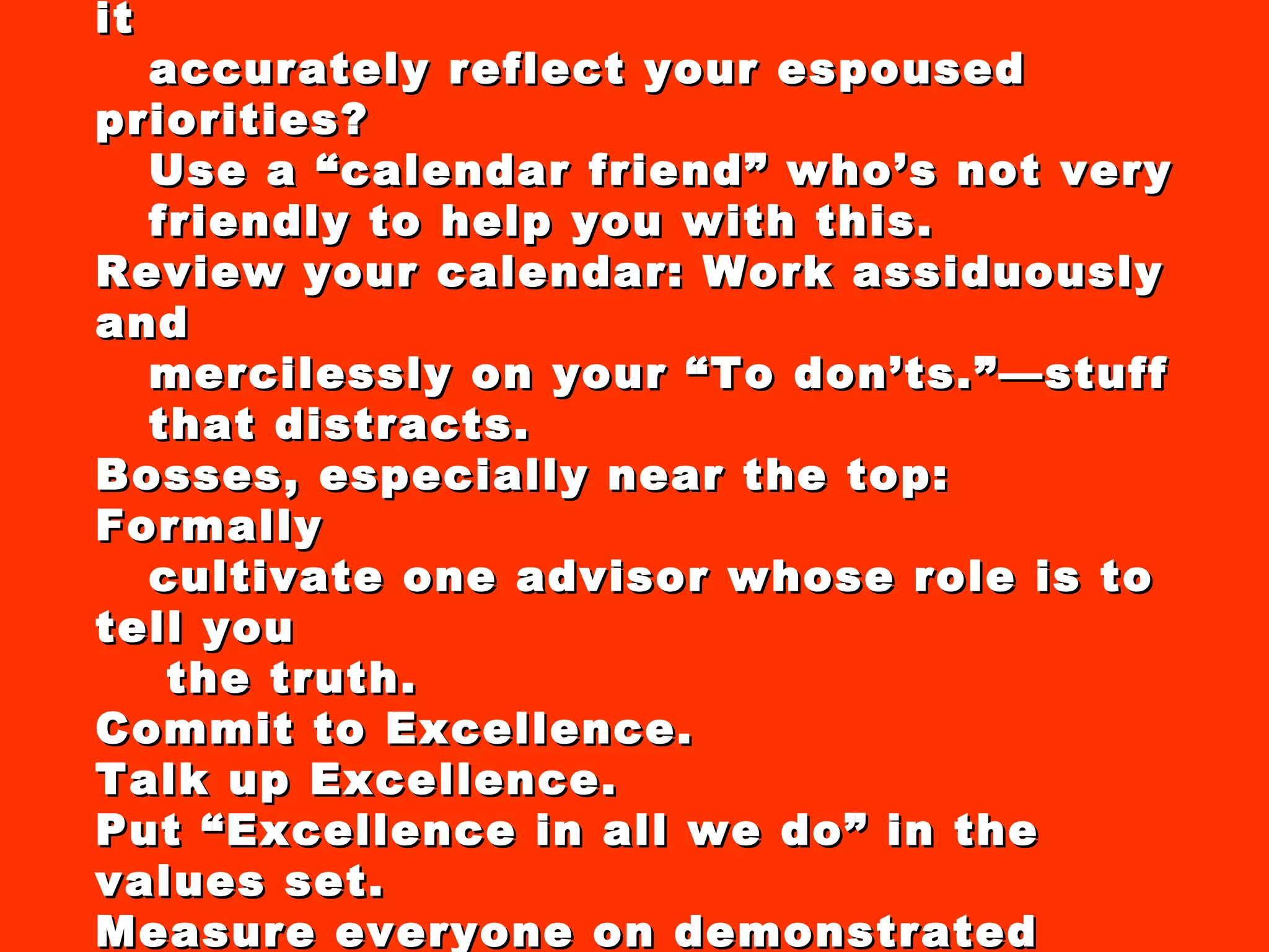 Manage your calendar religiously: Does it accurately reflect your espoused priorities? Use a “calendar friend” who’s not very friendly to help you with this. Review your calendar: Work assiduously and mercilessly on your “To don’ts.”—stuff  that distracts. Bosses, especially near the top: Formally cultivate one advisor whose role is to tell you the truth.  Commit to Excellence. Talk up Excellence.  Put “Excellence in all we do” in the values set. Measure everyone on demonstrated commitment to Excellence. 