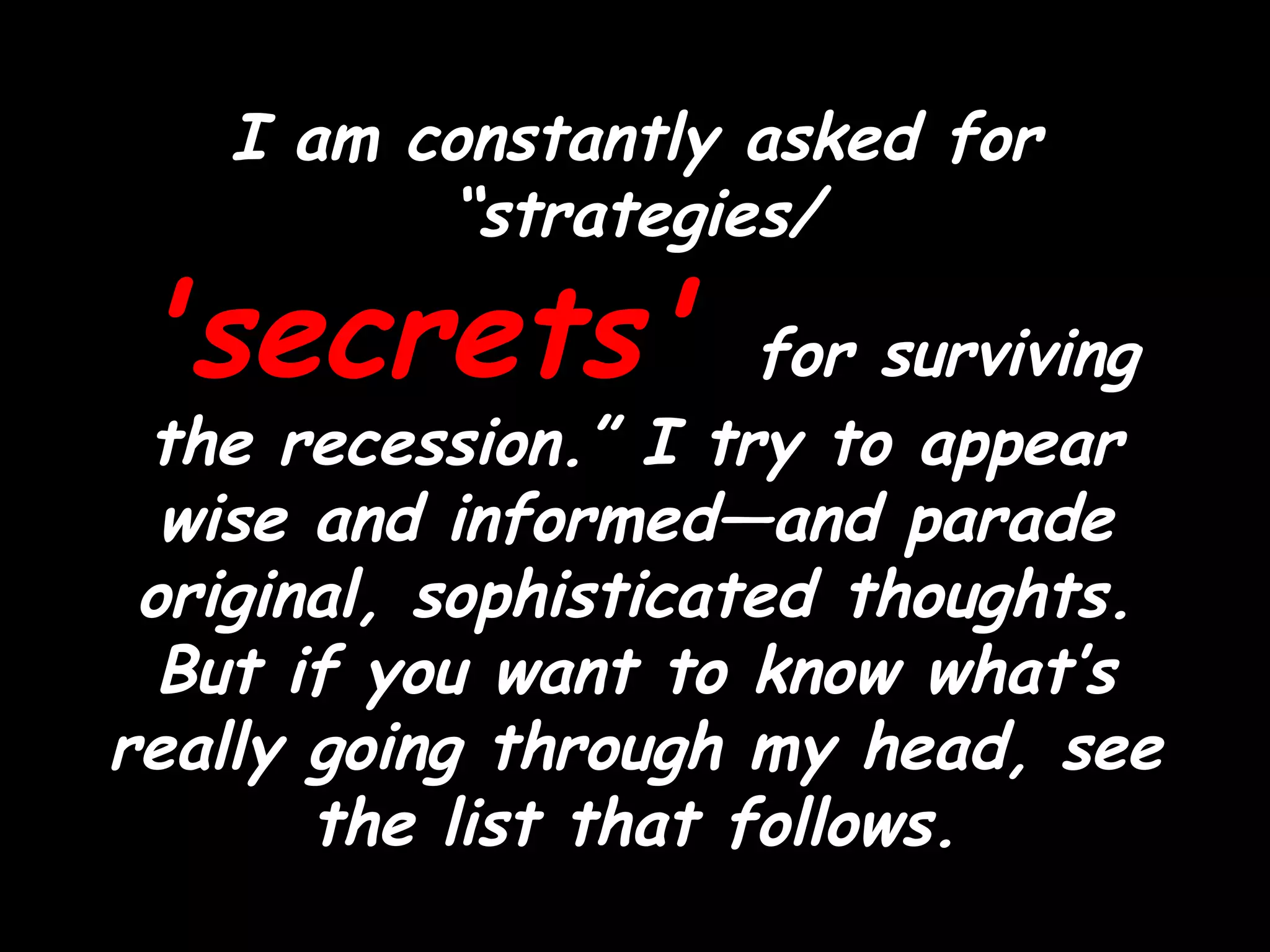 I am constantly asked for “strategies/  'secrets'  for surviving the recession.” I try to appear wise and informed—and parade original, sophisticated thoughts. But if you want to know what’s really going through my head, see the list that follows. 