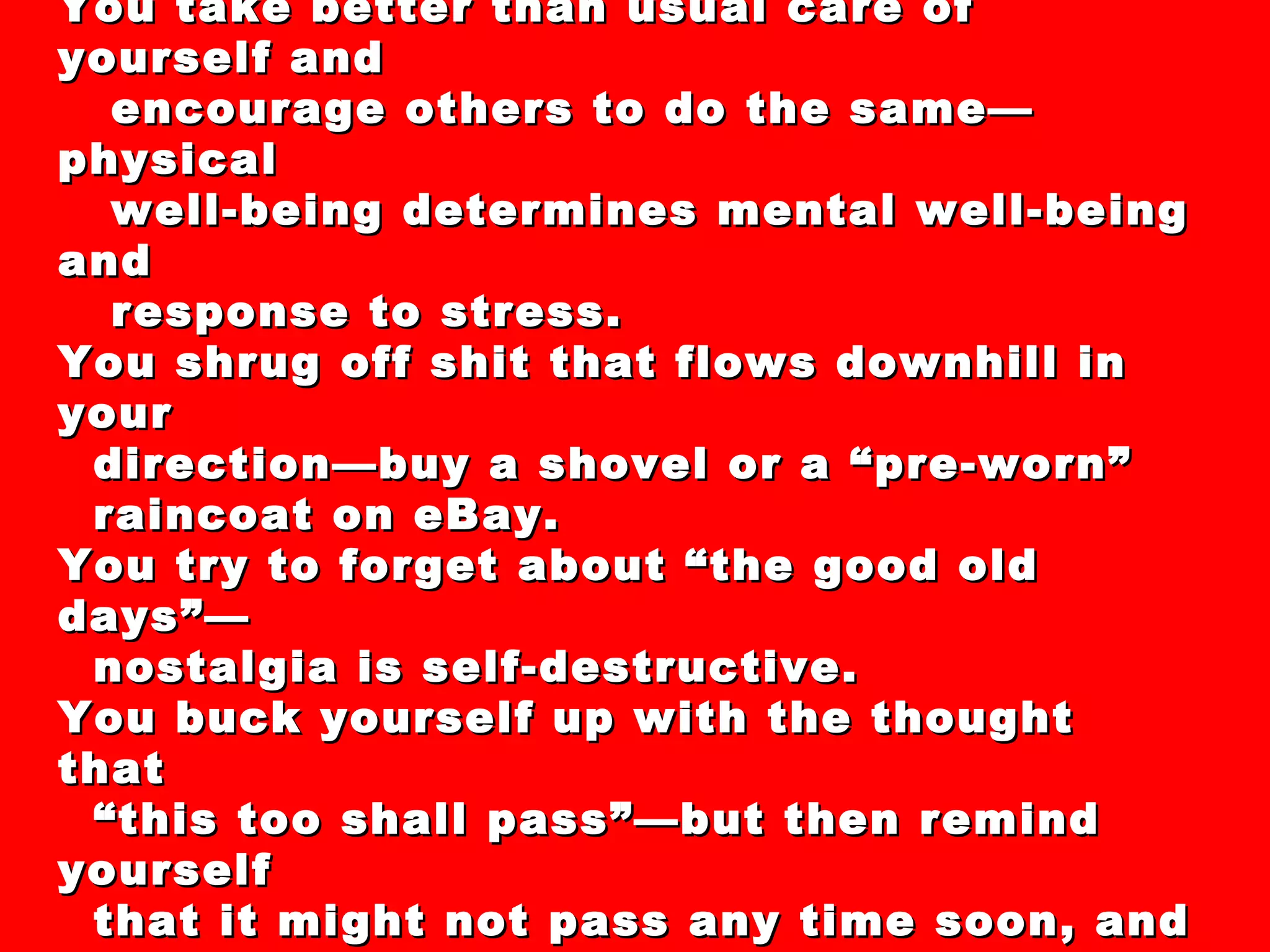 44 “Secrets” and “Clever Strategies” For  Dealing with the Recession of 2008-XXXX You take better than usual care of yourself and encourage others to do the same—physical well-being determines mental well-being and response to stress. You shrug off shit that flows downhill in your  direction—buy a shovel or a “pre-worn”  raincoat on eBay. You try to forget about “the good old days”— nostalgia is self-destructive. You buck yourself up with the thought that  “ this too shall pass”—but then remind yourself that it might not pass any time soon, and so  you re-dedicate yourself to making the  absolute best of what you have now. 