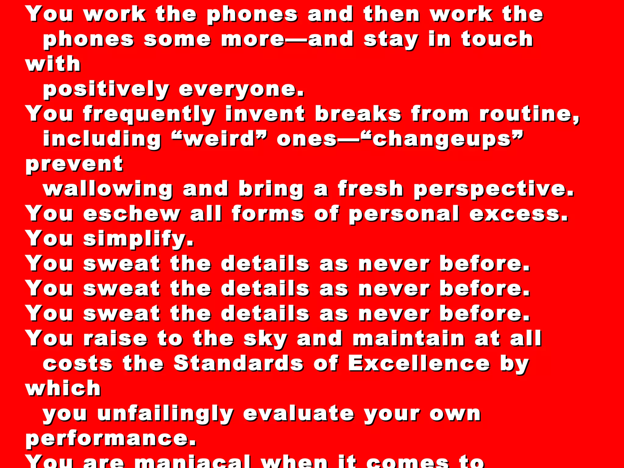 44 “Secrets” and “Clever Strategies” For  Dealing with the Recession of 2008-XXXX You work the phones and then work the phones some more—and stay in touch with positively everyone. You frequently invent breaks from routine, including “weird” ones—“changeups” prevent wallowing and bring a fresh perspective.  You eschew all forms of personal excess. You simplify. You sweat the details as never before. You sweat the details as never before. You sweat the details as never before. You raise to the sky and maintain at all costs the Standards of Excellence by which you unfailingly evaluate your own performance. You are maniacal when it comes to responding to even the slightest screwup. 