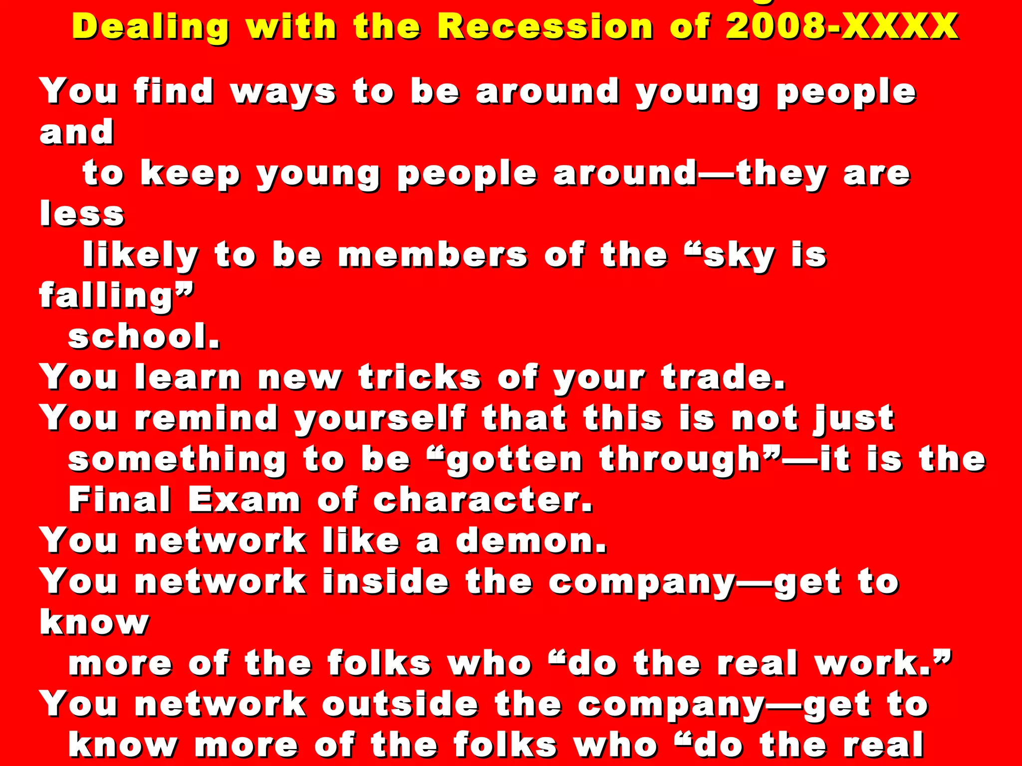44 “Secrets” and “Clever Strategies” For  Dealing with the Recession of 2008-XXXX You find ways to be around young people and to keep young people around—they are less likely to be members of the “sky is falling”  school. You learn new tricks of your trade. You remind yourself that this is not just something to be “gotten through”—it is the Final Exam of character. You network like a demon. You network inside the company—get to know more of the folks who “do the real work.” You network outside the company—get to know more of the folks who “do the real work” in vendor-customer outfits. 