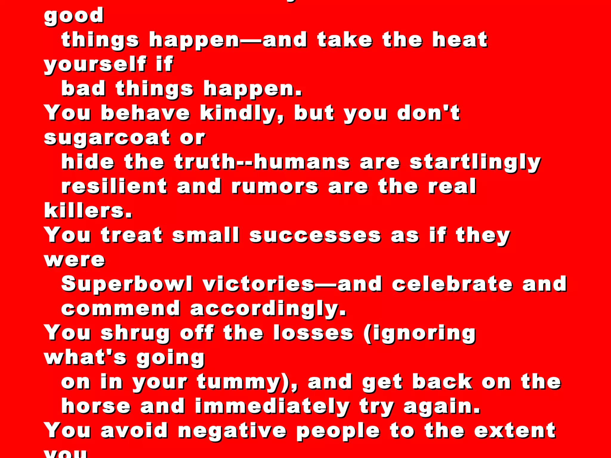 44 “Secrets” and “Clever Strategies” For  Dealing with the Recession of 2008-XXXX You thank others by the truckload if good things happen—and take the heat yourself if  bad things happen. You behave kindly, but you don't sugarcoat or hide the truth--humans are startlingly  resilient and rumors are the real killers. You treat small successes as if they were Superbowl victories—and celebrate and commend accordingly. You shrug off the losses (ignoring what's going on in your tummy), and get back on the horse and immediately try again. You avoid negative people to the extent you can—pollution kills. You eventually read the gloom-sprayers the riot act.  