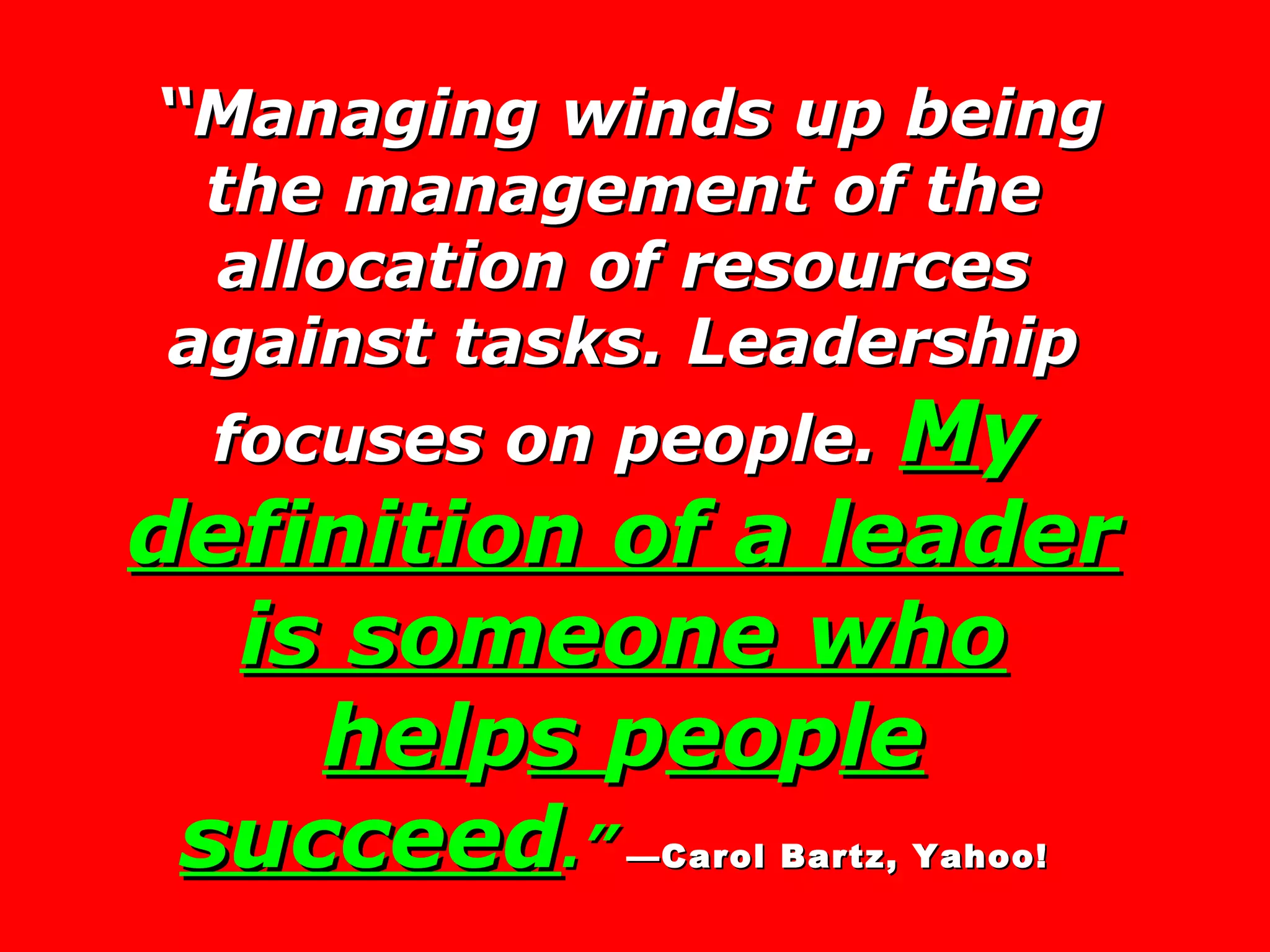 “ Managing winds up being the management of the allocation of resources against tasks. Leadership focuses on people.  M y  definition of a leader is someone who hel p s  p eo p le succeed .”   —Carol Bartz, Yahoo!   