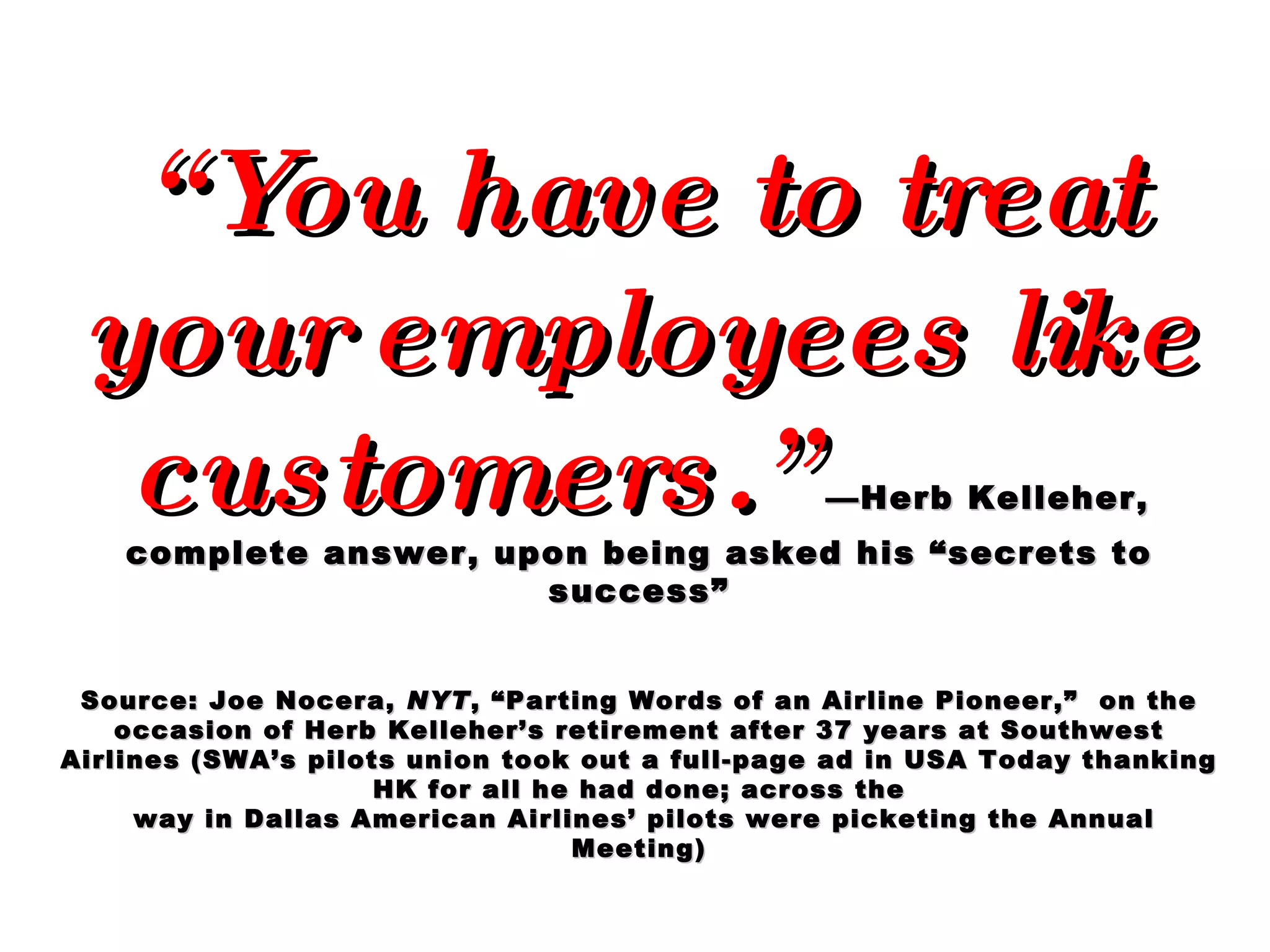“ You have to treat your employees like customers.”   —Herb Kelleher, complete answer, upon being asked his “secrets to success” Source: Joe Nocera,  NYT , “Parting Words of an Airline Pioneer,”  on the occasion of Herb Kelleher’s retirement after 37 years at Southwest Airlines (SWA’s pilots union took out a full-page ad in USA Today thanking HK for all he had done; across the way in Dallas American Airlines’ pilots were picketing the Annual Meeting) 