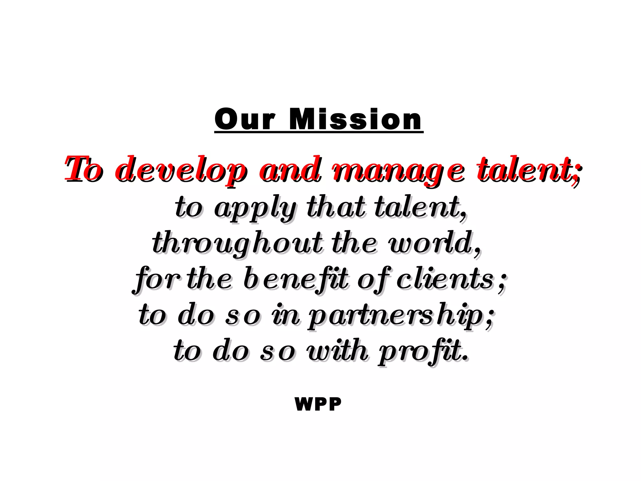 Our Mission To develop and manage talent; to apply that talent, throughout the world,  for the benefit of clients; to do so in partnership;  to do so with profit. WPP 
