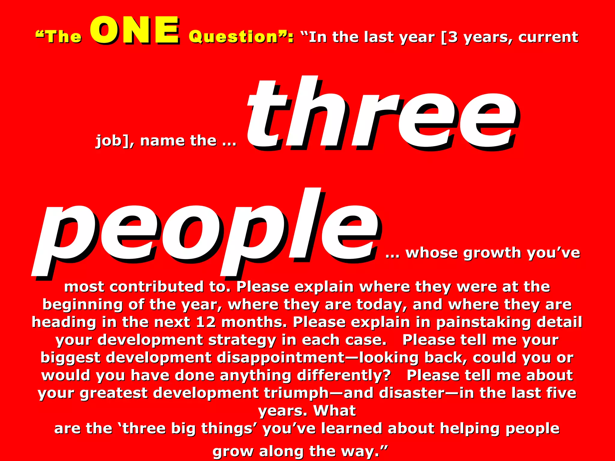 “ The  ONE  Question”:   “In the last year [3 years, current job], name the …  three people  … whose growth you’ve most contributed to. Please explain where they were at the beginning of the year, where they are today, and where they are heading in the next 12 months. Please explain in painstaking detail your development strategy in each case.  Please tell me your biggest development disappointment—looking back, could you or would you have done anything differently?  Please tell me about your greatest development triumph—and disaster—in the last five years. What  are the ‘three big things’ you’ve learned about helping people  grow along the way.”   