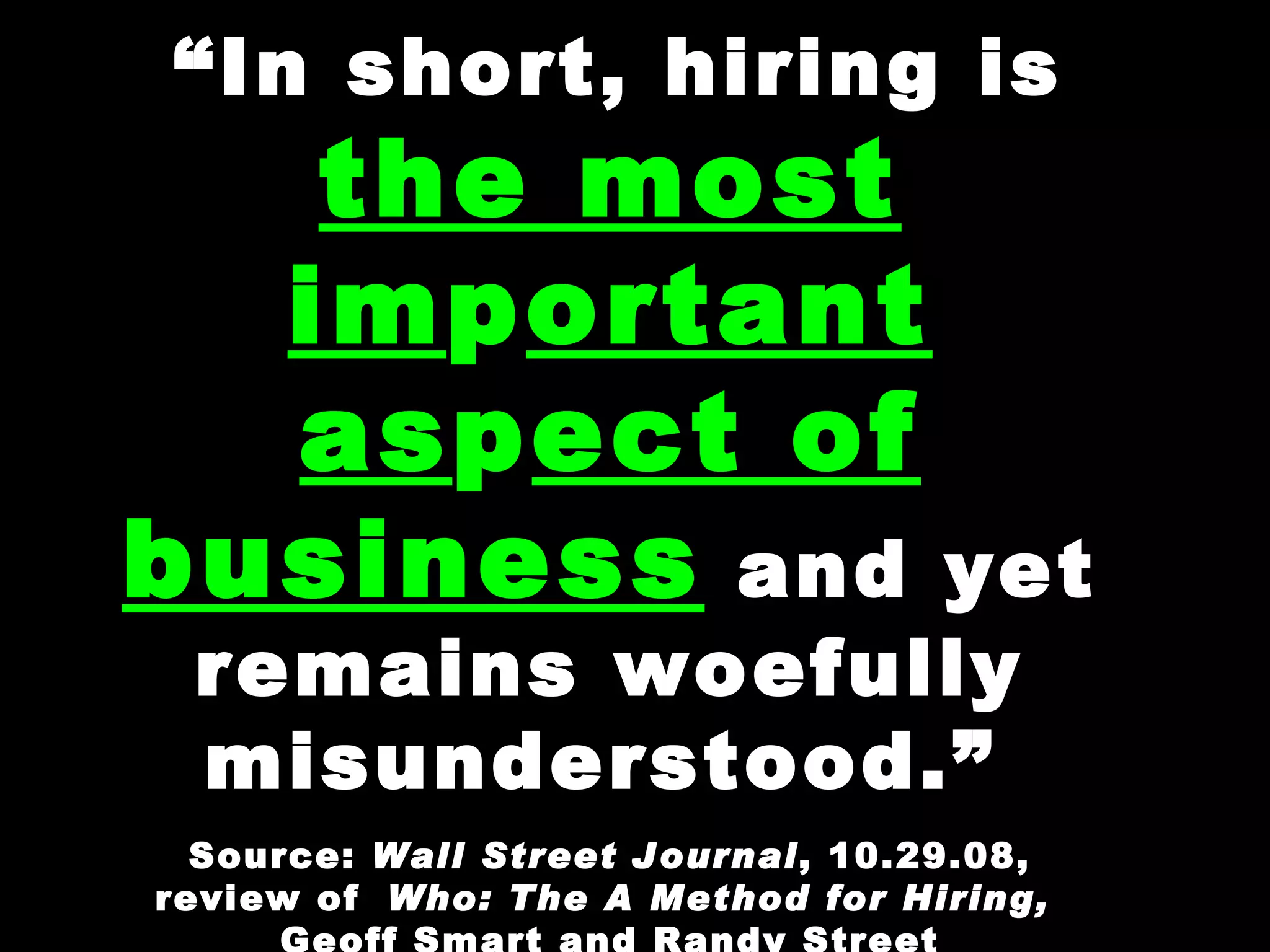 “ In short, hiring is  the most im p ortant as p ect of business  and yet remains woefully misunderstood.”   Source:  Wall Street Journal , 10.29.08, review of   Who: The A Method for Hiring,  Geoff Smart and Randy Street 