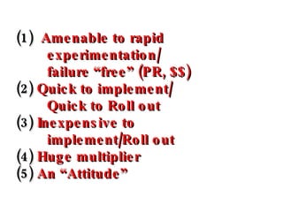 (1)   Amenable to rapid experimentation/ failure “free” (PR, $$) (2)  Quick to implement/ Quick to Roll out (3)  Inexpensi...