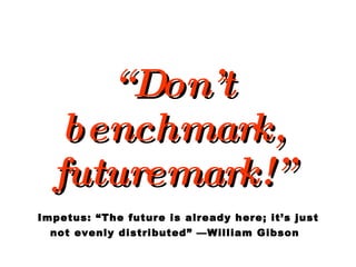 “ Don’t benchmark, futuremark!”   Impetus: “The future is already here; it’s just  not evenly distributed” —William Gibson 