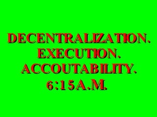 DECENTRALIZATION. EXECUTION. ACCOUTABILITY. 6 :15A.M.  