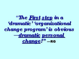 “ The  First   step  in a ‘dramatic’ ‘organizational change program’ is obvious— dramatic   personal  change !”   —RG 
