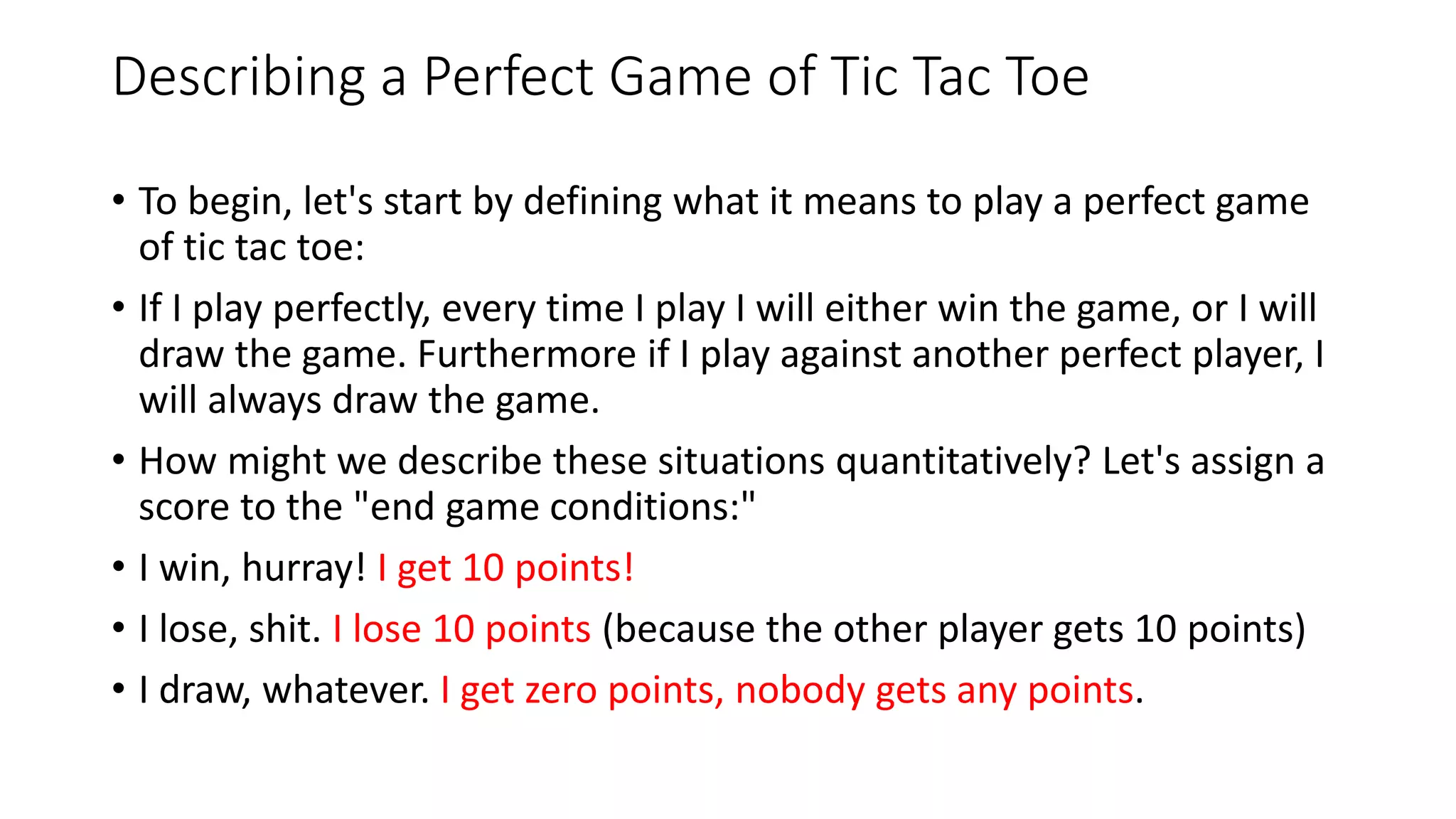 Describing a Perfect Game of Tic Tac Toe
• To begin, let's start by defining what it means to play a perfect game
of tic tac toe:
• If I play perfectly, every time I play I will either win the game, or I will
draw the game. Furthermore if I play against another perfect player, I
will always draw the game.
• How might we describe these situations quantitatively? Let's assign a
score to the "end game conditions:"
• I win, hurray! I get 10 points!
• I lose, shit. I lose 10 points (because the other player gets 10 points)
• I draw, whatever. I get zero points, nobody gets any points.
 
