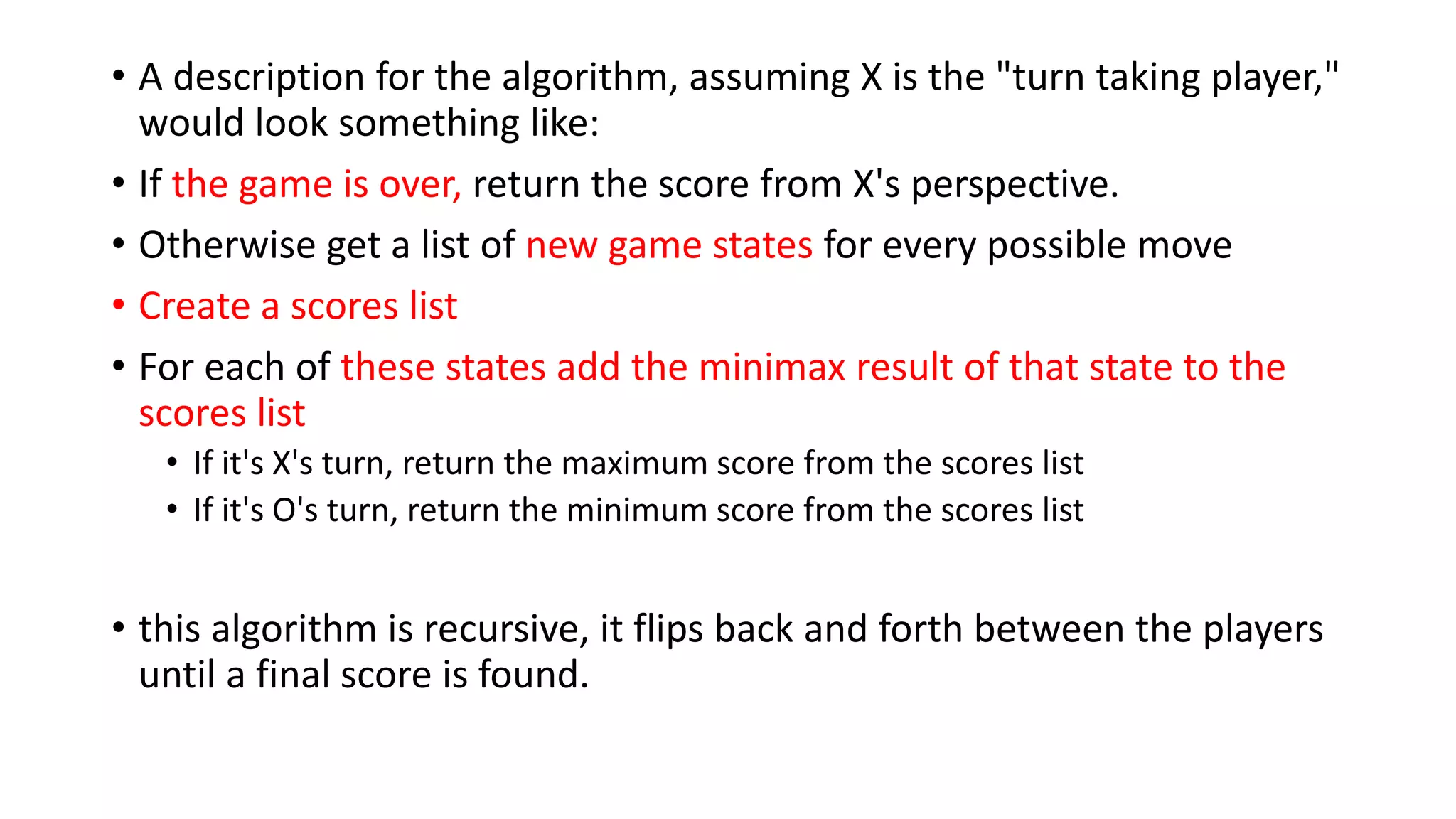 • A description for the algorithm, assuming X is the "turn taking player,"
would look something like:
• If the game is over, return the score from X's perspective.
• Otherwise get a list of new game states for every possible move
• Create a scores list
• For each of these states add the minimax result of that state to the
scores list
• If it's X's turn, return the maximum score from the scores list
• If it's O's turn, return the minimum score from the scores list
• this algorithm is recursive, it flips back and forth between the players
until a final score is found.
 