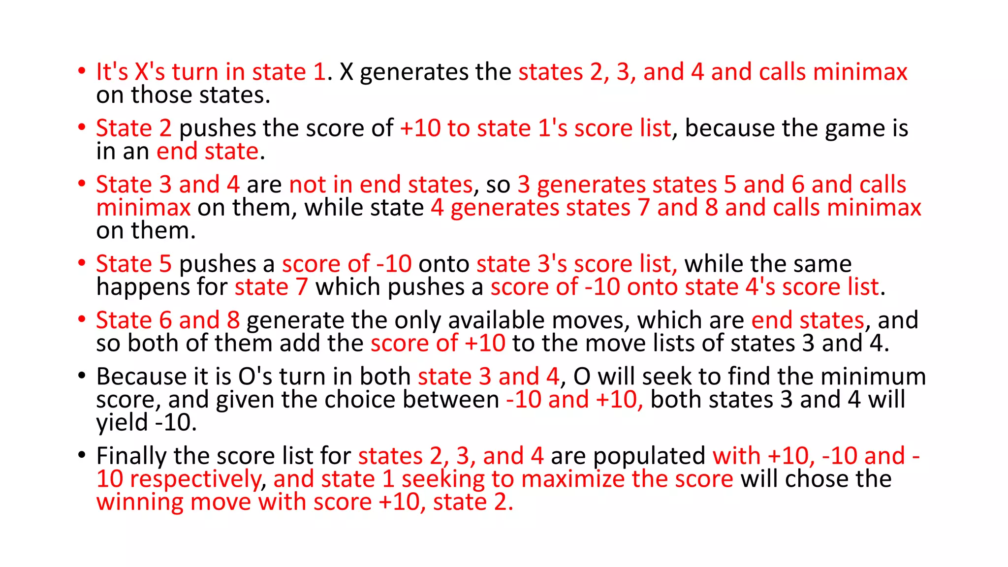 • It's X's turn in state 1. X generates the states 2, 3, and 4 and calls minimax
on those states.
• State 2 pushes the score of +10 to state 1's score list, because the game is
in an end state.
• State 3 and 4 are not in end states, so 3 generates states 5 and 6 and calls
minimax on them, while state 4 generates states 7 and 8 and calls minimax
on them.
• State 5 pushes a score of -10 onto state 3's score list, while the same
happens for state 7 which pushes a score of -10 onto state 4's score list.
• State 6 and 8 generate the only available moves, which are end states, and
so both of them add the score of +10 to the move lists of states 3 and 4.
• Because it is O's turn in both state 3 and 4, O will seek to find the minimum
score, and given the choice between -10 and +10, both states 3 and 4 will
yield -10.
• Finally the score list for states 2, 3, and 4 are populated with +10, -10 and -
10 respectively, and state 1 seeking to maximize the score will chose the
winning move with score +10, state 2.
 