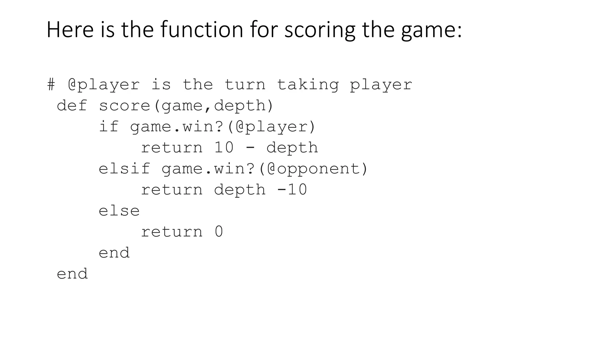 Here is the function for scoring the game:
# @player is the turn taking player
def score(game,depth)
if game.win?(@player)
return 10 - depth
elsif game.win?(@opponent)
return depth -10
else
return 0
end
end
 
