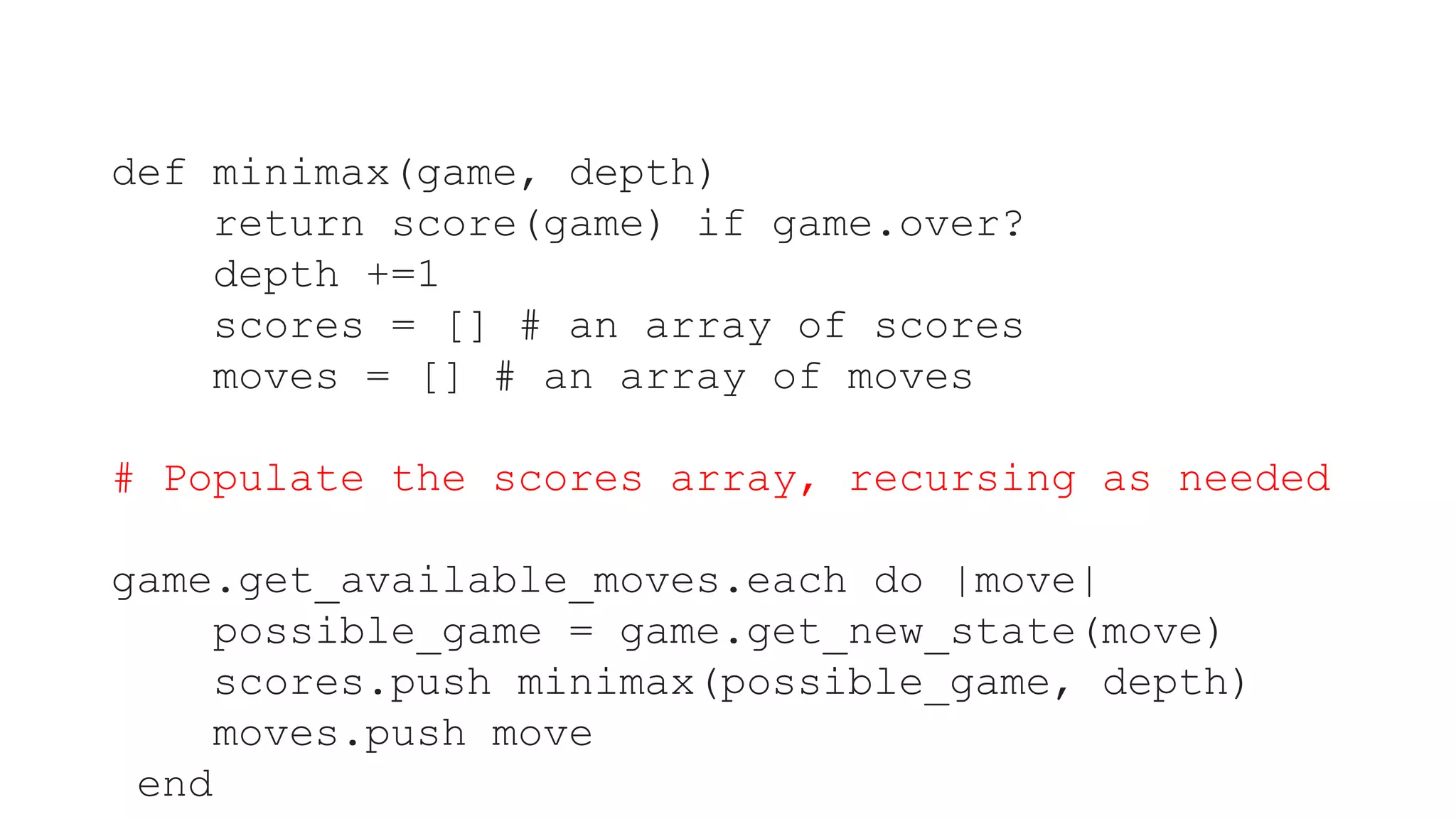 def minimax(game, depth)
return score(game) if game.over?
depth +=1
scores = [] # an array of scores
moves = [] # an array of moves
# Populate the scores array, recursing as needed
game.get_available_moves.each do |move|
possible_game = game.get_new_state(move)
scores.push minimax(possible_game, depth)
moves.push move
end
 