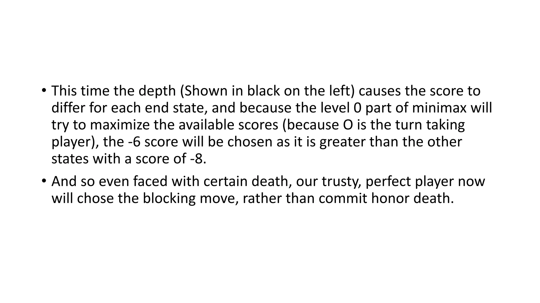 • This time the depth (Shown in black on the left) causes the score to
differ for each end state, and because the level 0 part of minimax will
try to maximize the available scores (because O is the turn taking
player), the -6 score will be chosen as it is greater than the other
states with a score of -8.
• And so even faced with certain death, our trusty, perfect player now
will chose the blocking move, rather than commit honor death.
 