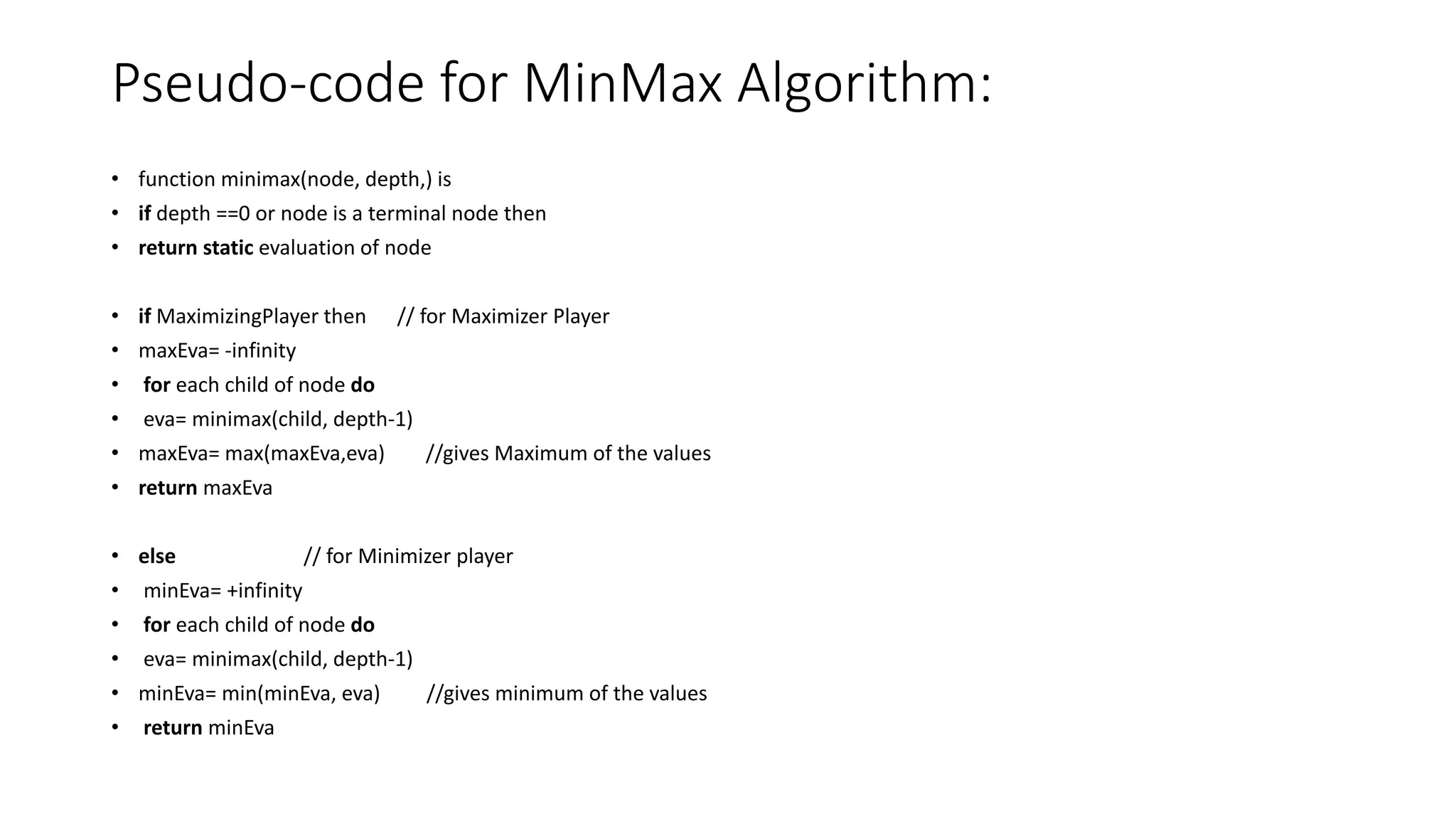 Pseudo-code for MinMax Algorithm:
• function minimax(node, depth,) is
• if depth ==0 or node is a terminal node then
• return static evaluation of node
• if MaximizingPlayer then // for Maximizer Player
• maxEva= -infinity
• for each child of node do
• eva= minimax(child, depth-1)
• maxEva= max(maxEva,eva) //gives Maximum of the values
• return maxEva
• else // for Minimizer player
• minEva= +infinity
• for each child of node do
• eva= minimax(child, depth-1)
• minEva= min(minEva, eva) //gives minimum of the values
• return minEva
 