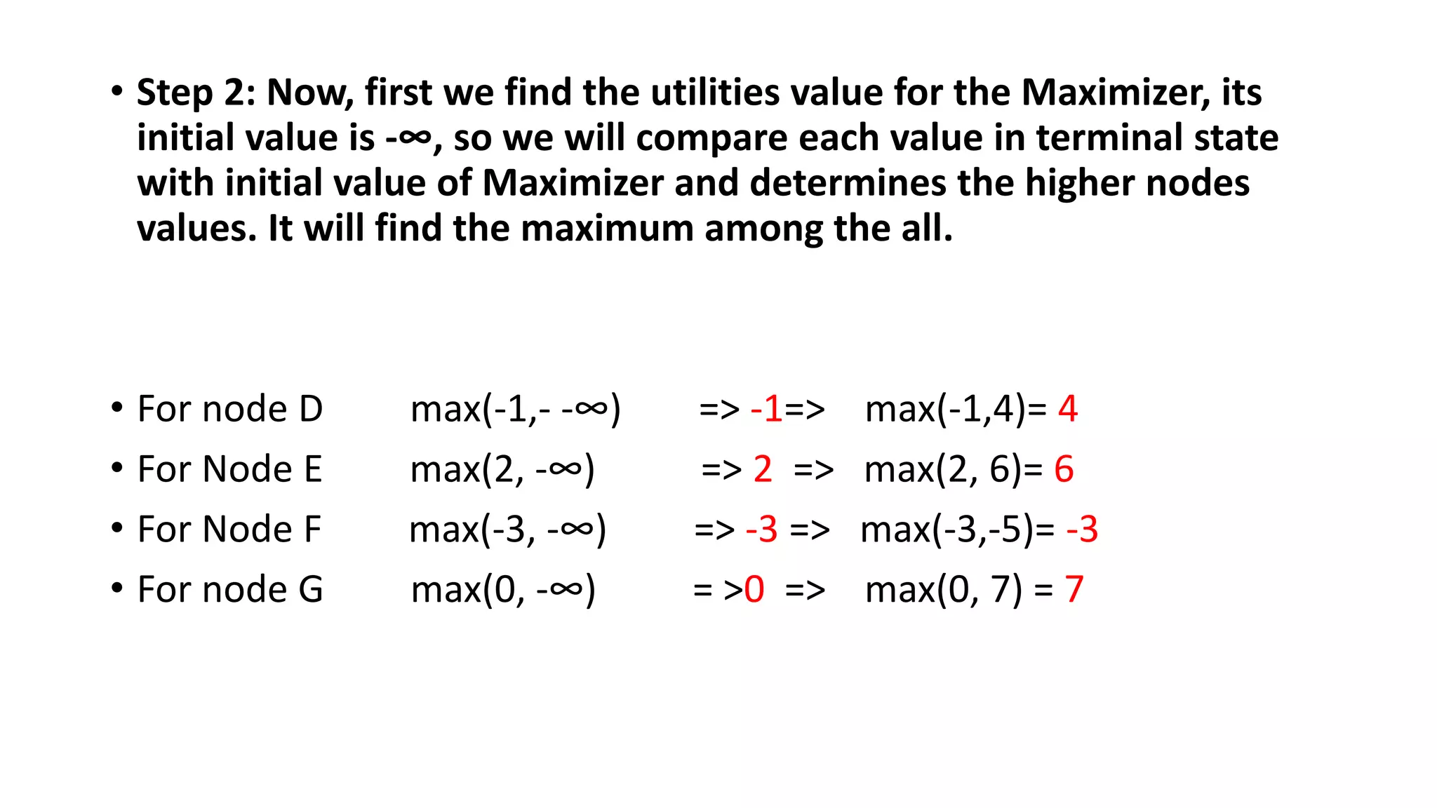• Step 2: Now, first we find the utilities value for the Maximizer, its
initial value is -∞, so we will compare each value in terminal state
with initial value of Maximizer and determines the higher nodes
values. It will find the maximum among the all.
• For node D max(-1,- -∞) => -1=> max(-1,4)= 4
• For Node E max(2, -∞) => 2 => max(2, 6)= 6
• For Node F max(-3, -∞) => -3 => max(-3,-5)= -3
• For node G max(0, -∞) = >0 => max(0, 7) = 7
 