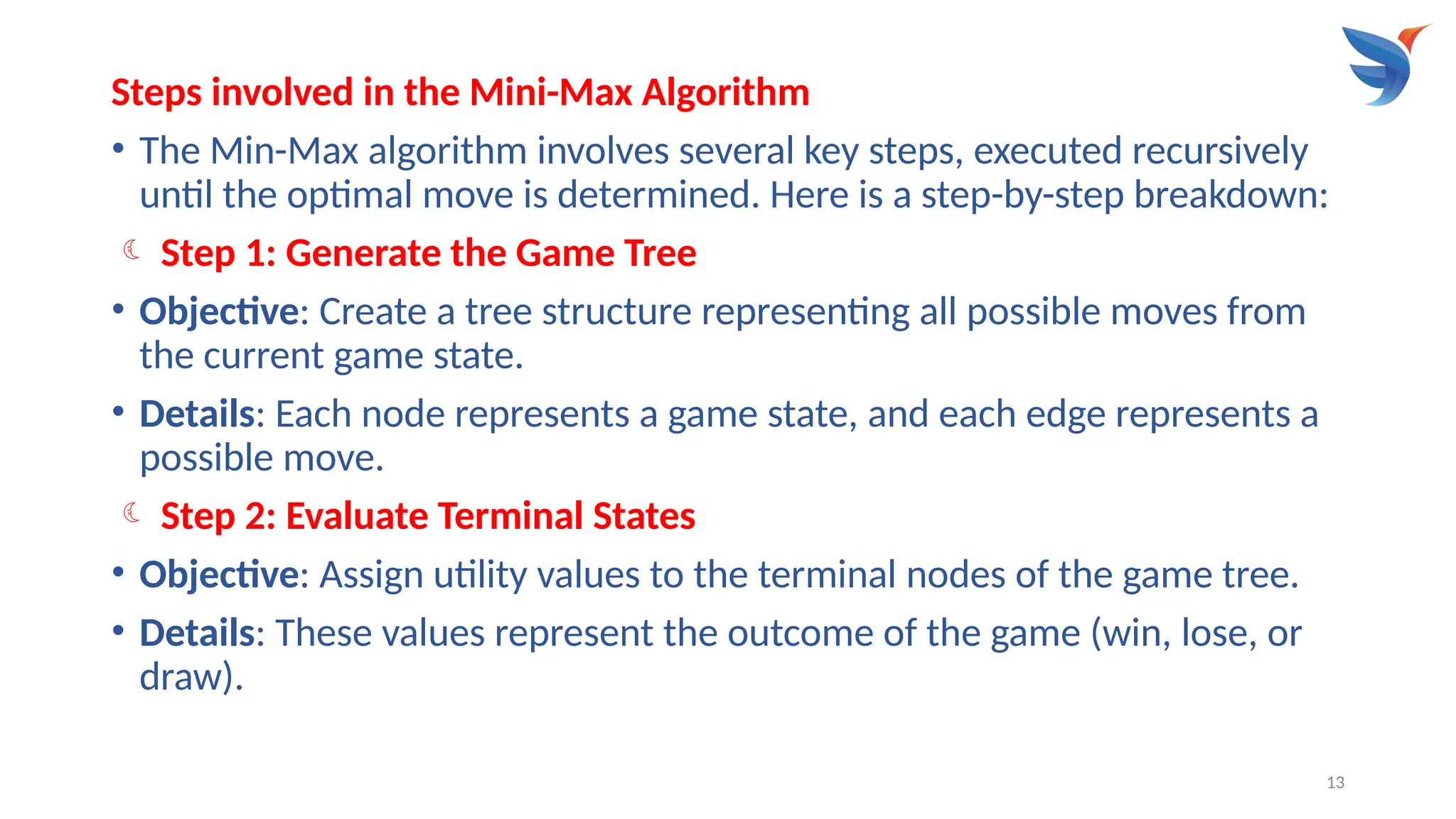 13
Steps involved in the Mini-Max Algorithm
• The Min-Max algorithm involves several key steps, executed recursively
until the optimal move is determined. Here is a step-by-step breakdown:
 Step 1: Generate the Game Tree
• Objective: Create a tree structure representing all possible moves from
the current game state.
• Details: Each node represents a game state, and each edge represents a
possible move.
 Step 2: Evaluate Terminal States
• Objective: Assign utility values to the terminal nodes of the game tree.
• Details: These values represent the outcome of the game (win, lose, or
draw).
 