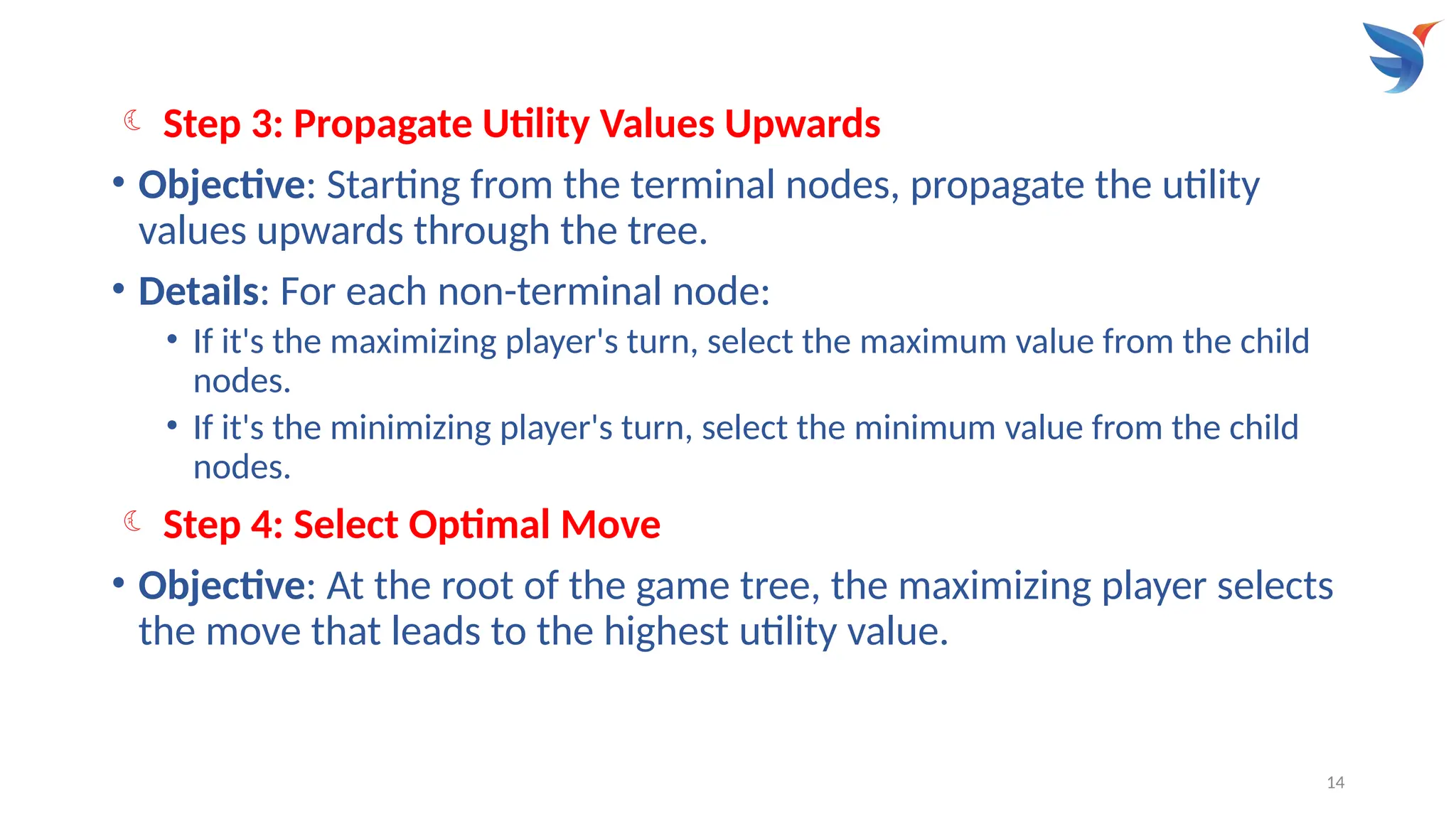 14
 Step 3: Propagate Utility Values Upwards
• Objective: Starting from the terminal nodes, propagate the utility
values upwards through the tree.
• Details: For each non-terminal node:
• If it's the maximizing player's turn, select the maximum value from the child
nodes.
• If it's the minimizing player's turn, select the minimum value from the child
nodes.
 Step 4: Select Optimal Move
• Objective: At the root of the game tree, the maximizing player selects
the move that leads to the highest utility value.
 