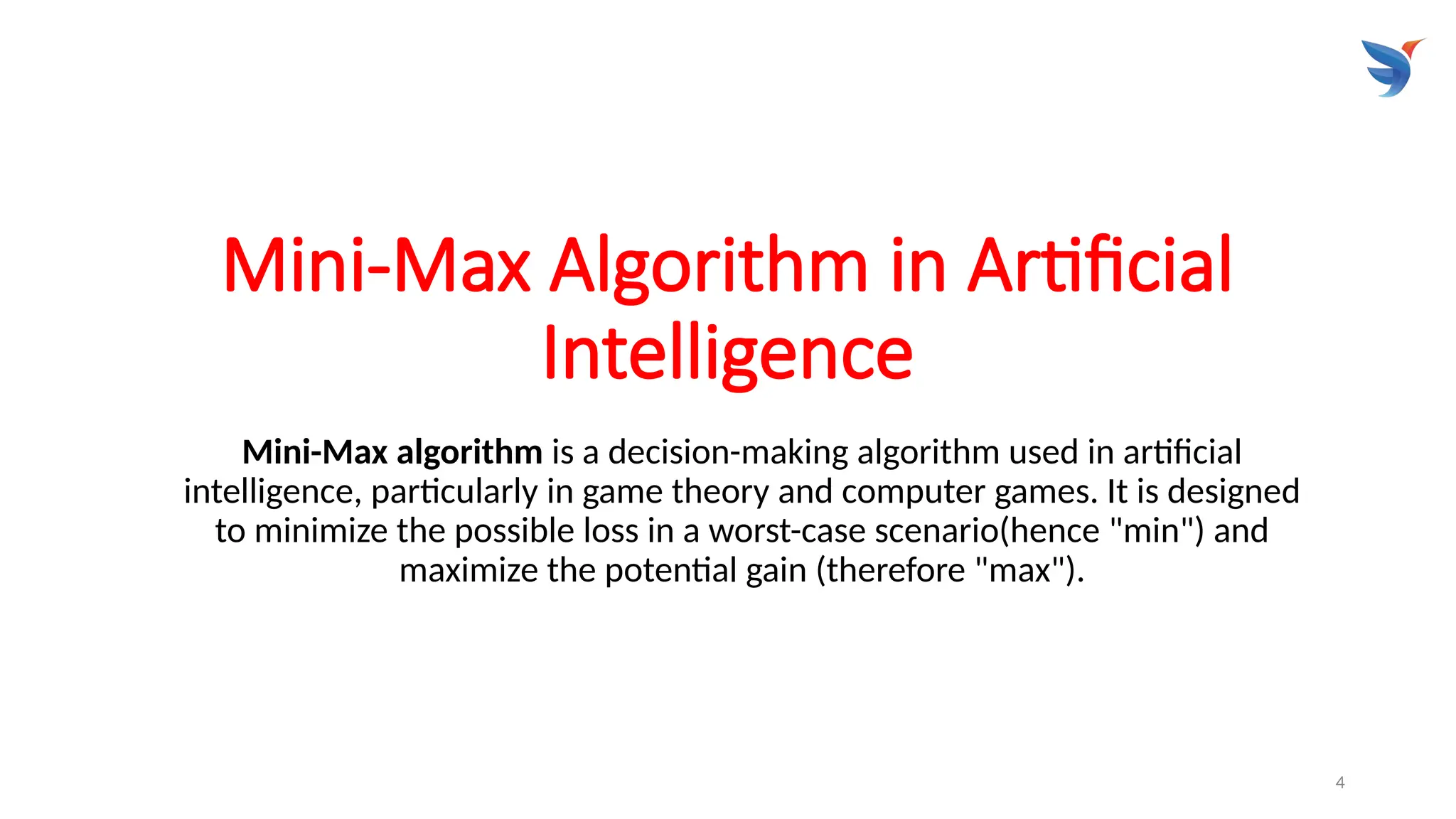 4
Mini-Max Algorithm in Artificial
Intelligence
Mini-Max algorithm is a decision-making algorithm used in artificial
intelligence, particularly in game theory and computer games. It is designed
to minimize the possible loss in a worst-case scenario(hence "min") and
maximize the potential gain (therefore "max").
 