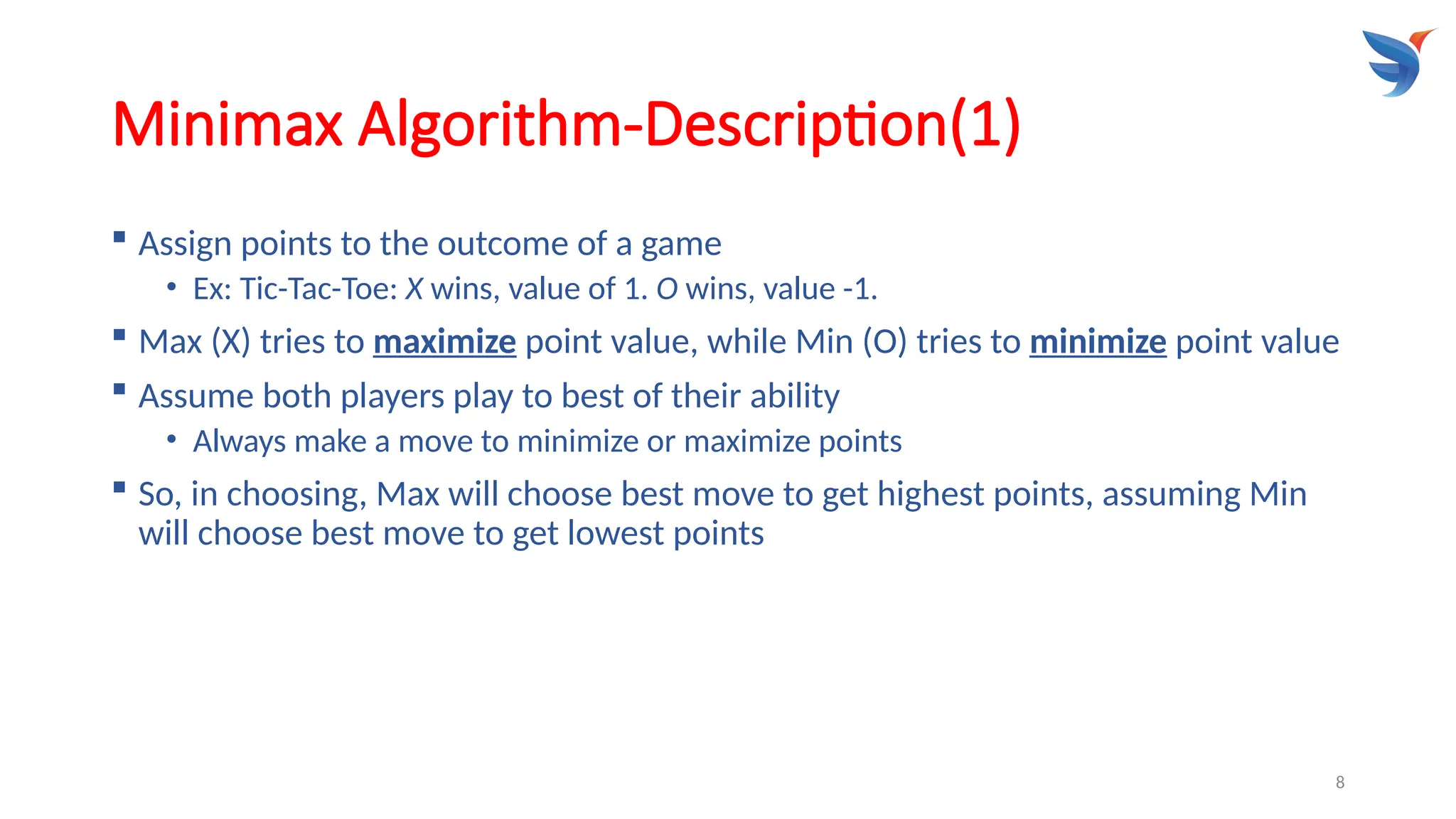 8
Minimax Algorithm-Description(1)
 Assign points to the outcome of a game
• Ex: Tic-Tac-Toe: X wins, value of 1. O wins, value -1.
 Max (X) tries to maximize point value, while Min (O) tries to minimize point value
 Assume both players play to best of their ability
• Always make a move to minimize or maximize points
 So, in choosing, Max will choose best move to get highest points, assuming Min
will choose best move to get lowest points
 