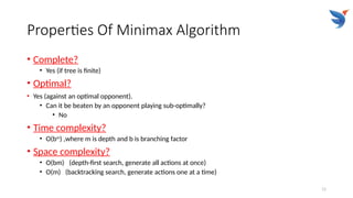 11
Properties Of Minimax Algorithm
• Complete?
• Yes (if tree is finite)
• Optimal?
• Yes (against an optimal opponent).
• Can it be beaten by an opponent playing sub-optimally?
• No
• Time complexity?
• O(bm
) ,where m is depth and b is branching factor
• Space complexity?
• O(bm) (depth-first search, generate all actions at once)
• O(m) (backtracking search, generate actions one at a time)
 