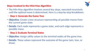 13
Steps involved in the Mini-Max Algorithm
• The Min-Max algorithm involves several key steps, executed recursively
until the optimal move is determined. Here is a step-by-step breakdown:
 Step 1: Generate the Game Tree
• Objective: Create a tree structure representing all possible moves from
the current game state.
• Details: Each node represents a game state, and each edge represents a
possible move.
 Step 2: Evaluate Terminal States
• Objective: Assign utility values to the terminal nodes of the game tree.
• Details: These values represent the outcome of the game (win, lose, or
draw).
 