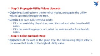 14
 Step 3: Propagate Utility Values Upwards
• Objective: Starting from the terminal nodes, propagate the utility
values upwards through the tree.
• Details: For each non-terminal node:
• If it's the maximizing player's turn, select the maximum value from the child
nodes.
• If it's the minimizing player's turn, select the minimum value from the child
nodes.
 Step 4: Select Optimal Move
• Objective: At the root of the game tree, the maximizing player selects
the move that leads to the highest utility value.
 