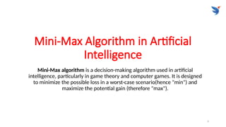 4
Mini-Max Algorithm in Artificial
Intelligence
Mini-Max algorithm is a decision-making algorithm used in artificial
intelligence, particularly in game theory and computer games. It is designed
to minimize the possible loss in a worst-case scenario(hence "min") and
maximize the potential gain (therefore "max").
 