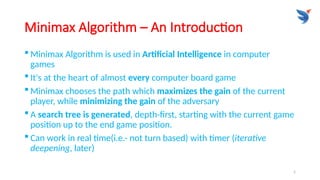 5
Minimax Algorithm – An Introduction
 Minimax Algorithm is used in Artificial Intelligence in computer
games
 It's at the heart of almost every computer board game
 Minimax chooses the path which maximizes the gain of the current
player, while minimizing the gain of the adversary
 A search tree is generated, depth-ﬁrst, starting with the current game
position up to the end game position.
 Can work in real time(i.e.- not turn based) with timer (iterative
deepening, later)
 