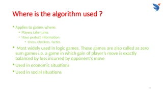 6
Where is the algorithm used ?
 Applies to games where:
• Players take turns
• Have perfect information
• Chess, Checkers, Tactics
 Most widely used in logic games. These games are also called as zero
sum games i.e. a game in which gain of player’s move is exactly
balanced by loss incurred by opponent’s move
 Used in economic situations
 Used in social situations
 