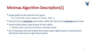 8
Minimax Algorithm-Description(1)
 Assign points to the outcome of a game
• Ex: Tic-Tac-Toe: X wins, value of 1. O wins, value -1.
 Max (X) tries to maximize point value, while Min (O) tries to minimize point value
 Assume both players play to best of their ability
• Always make a move to minimize or maximize points
 So, in choosing, Max will choose best move to get highest points, assuming Min
will choose best move to get lowest points
 