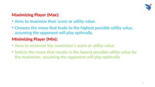 9
Maximizing Player (Max):
• Aims to maximize their score or utility value.
• Chooses the move that leads to the highest possible utility value,
assuming the opponent will play optimally.
Minimizing Player (Min):
• Aims to minimize the maximizer's score or utility value.
• Selects the move that results in the lowest possible utility value for
the maximizer, assuming the opponent will play optimally.
 