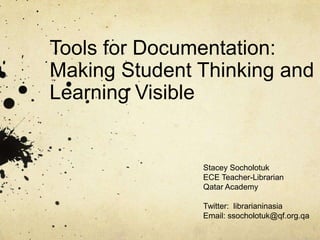 Tools for Documentation:
Making Student Thinking and
Learning Visible


               Stacey Socholotuk
               ECE Teacher-Librarian
               Qatar Academy

               Twitter: librarianinasia
               Email: ssocholotuk@qf.org.qa
 