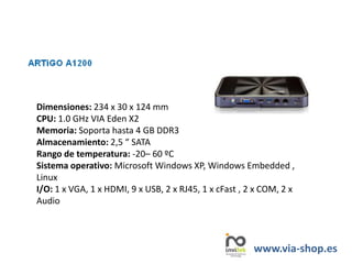 Dimensiones: 234 x 30 x 124 mm
CPU: 1.0 GHz VIA Eden X2
Memoria: Soporta hasta 4 GB DDR3
Almacenamiento: 2,5 “ SATA
Rango de temperatura: -20– 60 ºC
Sistema operativo: Microsoft Windows XP, Windows Embedded ,
Linux
I/O: 1 x VGA, 1 x HDMI, 9 x USB, 2 x RJ45, 1 x cFast , 2 x COM, 2 x
Audio
www.via-shop.es
 