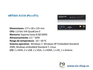 Dimensiones: 177 x 30 x 125 mm
CPU: 1.0 Ghz VIA QuadCore E
Memoria: Soporta hasta 8 GB DDR3
Almacenamiento: 2,5 “ SATA
Rango de temperatura: -10 – 60 ºC
Sistema operativo: Windows 7, Windows XP Embedded Standard
2009, Wndows embedded Standard 7, Linux
I/O: 1 x RJ45, 2 x USB, 1 x VGA, 1 x HDMI, 1 x DC, 1 x Antena
www.via-shop.es
 