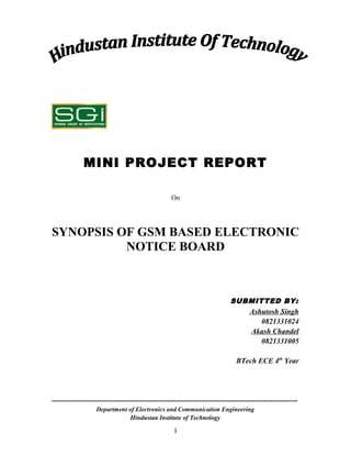 MINI PROJECT REPORT

                                                On




SYNOPSIS OF GSM BASED ELECTRONIC
          NOTICE BOARD



                                                                       SUBMITTED BY:
                                                                          Ashutosh Singh
                                                                             0821331024
                                                                          Akash Chandel
                                                                             0821331005

                                                                          BTech ECE 4th Year




---------------------------------------------------------------------------------------------------
                 Department of Electronics and Communication Engineering
                             Hindustan Institute of Technology

                                                 I
 