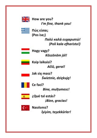 How are you?
I’m fine, thank you!
Πώς είσαι;
(Pos ise;)
Πολύ καλά ευχαριστώ!
(Poli kala efharisto!)
Hogy vagy?
Köszönöm jól!
Kaip laikaisi?
Ačiū, gerai!
Jak się masz?
Świetnie, dziękuję!
Ce faci?
Bine, mulţumesc!
¿Qué tal estás?
¡Bien, gracias!
Nasılsınız?
İyiyim, teşekkürler!
 