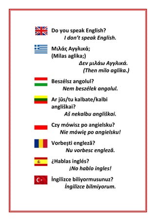 Do you speak English?
I don’t speak English.
Μιλάς Αγγλικά;
(Milas aglika;)
Δεν μιλάω Αγγλικά.
(Then milo aglika.)
Beszélsz angolul?
Nem beszélek angolul.
Ar jūs/tu kalbate/kalbi
angliškai?
Aš nekalbu angliškai.
Czy mówisz po angielsku?
Nie mówię po angielsku!
Vorbești engleză?
Nu vorbesc engleză.
¿Hablas inglés?
¡No hablo ingles!
İngilizce biliyormusunuz?
İngilizce bilmiyorum.
 