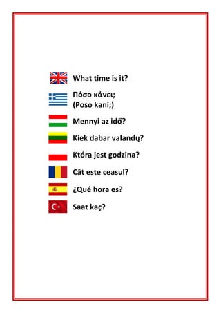 What time is it?
Πόσο κάνει;
(Poso kani;)
Mennyi az idő?
Kiek dabar valandų?
Która jest godzina?
Cât este ceasul?
¿Qué hora es?
Saat kaç?
 